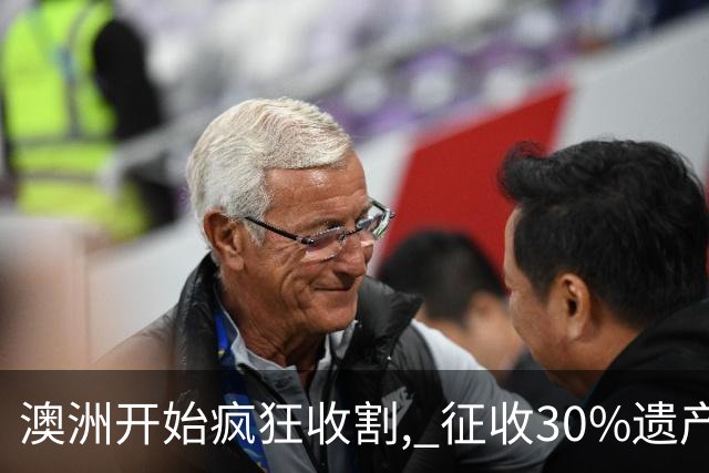 澳洲开始疯狂收割, 征收30%遗产税! 数百万人受影响, 专家发出警告: 这件事必须做